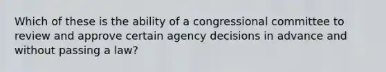 Which of these is the ability of a congressional committee to review and approve certain agency decisions in advance and without passing a law?