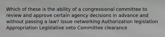 Which of these is the ability of a congressional committee to review and approve certain agency decisions in advance and without passing a law? Issue networking Authorization legislation Appropriation Legislative veto Committee clearance