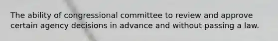 The ability of congressional committee to review and approve certain agency decisions in advance and without passing a law.