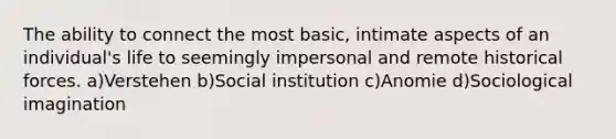 The ability to connect the most basic, intimate aspects of an individual's life to seemingly impersonal and remote historical forces. a)Verstehen b)Social institution c)Anomie d)Sociological imagination