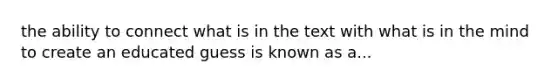 the ability to connect what is in the text with what is in the mind to create an educated guess is known as a...