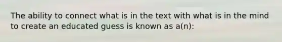 The ability to connect what is in the text with what is in the mind to create an educated guess is known as a(n):