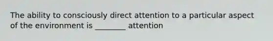 The ability to consciously direct attention to a particular aspect of the environment is ________ attention