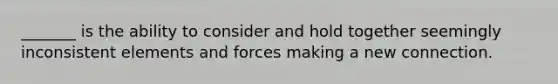 _______ is the ability to consider and hold together seemingly inconsistent elements and forces making a new connection.