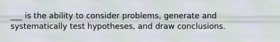 ___ is the ability to consider problems, generate and systematically test hypotheses, and draw conclusions.