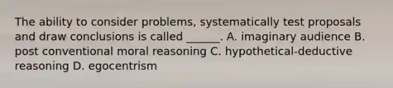 The ability to consider problems, systematically test proposals and draw conclusions is called ______. A. imaginary audience B. post conventional moral reasoning C. hypothetical-deductive reasoning D. egocentrism