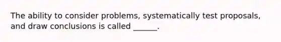 The ability to consider problems, systematically test proposals, and draw conclusions is called ______.