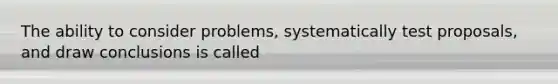 The ability to consider problems, systematically test proposals, and draw conclusions is called