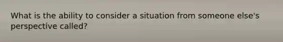 What is the ability to consider a situation from someone else's perspective called?