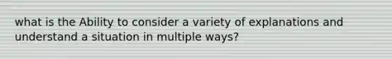 what is the Ability to consider a variety of explanations and understand a situation in multiple ways?