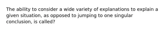 The ability to consider a wide variety of explanations to explain a given situation, as opposed to jumping to one singular conclusion, is called?