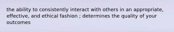 the ability to consistently interact with others in an appropriate, effective, and ethical fashion ; determines the quality of your outcomes