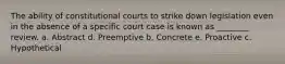 The ability of constitutional courts to strike down legislation even in the absence of a specific court case is known as ________ review. a. Abstract d. Preemptive b. Concrete e. Proactive c. Hypothetical