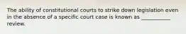 The ability of constitutional courts to strike down legislation even in the absence of a specific court case is known as ___________ review.