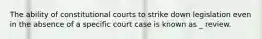 The ability of constitutional courts to strike down legislation even in the absence of a specific court case is known as _ review.