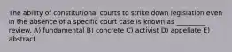 The ability of constitutional courts to strike down legislation even in the absence of a specific court case is known as _________ review. A) fundamental B) concrete C) activist D) appellate E) abstract