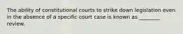 The ability of constitutional courts to strike down legislation even in the absence of a specific court case is known as ________ review.