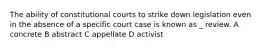 The ability of constitutional courts to strike down legislation even in the absence of a specific court case is known as _ review. A concrete B abstract C appellate D activist