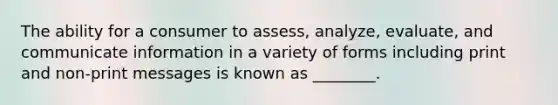 The ability for a consumer to assess, analyze, evaluate, and communicate information in a variety of forms including print and non-print messages is known as ________.