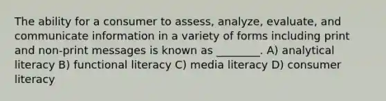 The ability for a consumer to assess, analyze, evaluate, and communicate information in a variety of forms including print and non-print messages is known as ________. A) analytical literacy B) functional literacy C) media literacy D) consumer literacy