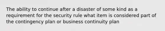 The ability to continue after a disaster of some kind as a requirement for the security rule what item is considered part of the contingency plan or business continuity plan