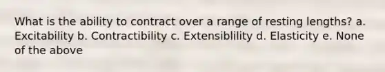 What is the ability to contract over a range of resting lengths? a. Excitability b. Contractibility c. Extensiblility d. Elasticity e. None of the above