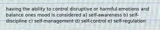 having the ability to control disruptive or harmful emotions and balance ones mood is considered a) self-awareness b) self-discipline c) self-management d) self-control e) self-regulation