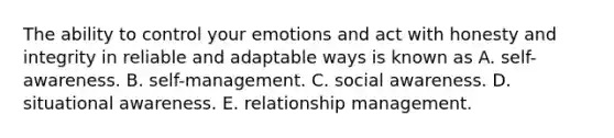 The ability to control your emotions and act with honesty and integrity in reliable and adaptable ways is known as A. self-awareness. B. self-management. C. social awareness. D. situational awareness. E. relationship management.