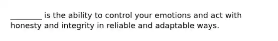 ________ is the ability to control your emotions and act with honesty and integrity in reliable and adaptable ways.
