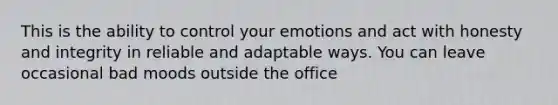 This is the ability to control your emotions and act with honesty and integrity in reliable and adaptable ways. You can leave occasional bad moods outside the office