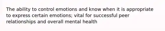 The ability to control emotions and know when it is appropriate to express certain emotions; vital for successful peer relationships and overall mental health