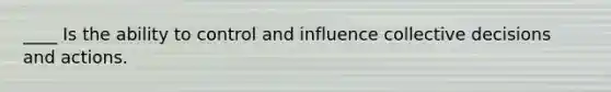 ____ Is the ability to control and influence collective decisions and actions.