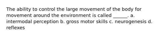 The ability to control the large movement of the body for movement around the environment is called ______. a. intermodal perception b. gross motor skills c. neurogenesis d. reflexes