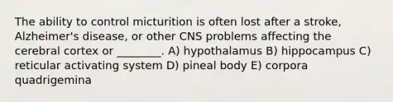 The ability to control micturition is often lost after a stroke, Alzheimer's disease, or other CNS problems affecting the cerebral cortex or ________. A) hypothalamus B) hippocampus C) reticular activating system D) pineal body E) corpora quadrigemina