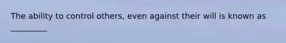 The ability to control others, even against their will is known as _________