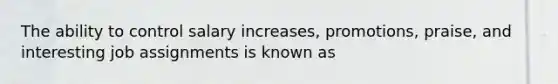 The ability to control salary increases, promotions, praise, and interesting job assignments is known as