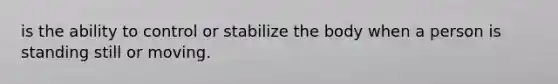 is the ability to control or stabilize the body when a person is standing still or moving.