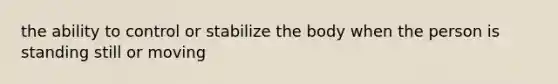 the ability to control or stabilize the body when the person is standing still or moving