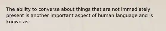 The ability to converse about things that are not immediately present is another important aspect of human language and is known as: