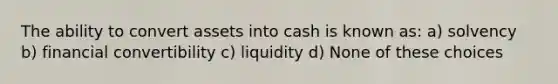 The ability to convert assets into cash is known as: a) solvency b) financial convertibility c) liquidity d) None of these choices