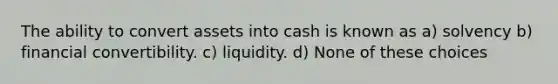 The ability to convert assets into cash is known as a) solvency b) financial convertibility. c) liquidity. d) None of these choices