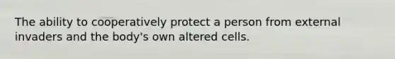 The ability to cooperatively protect a person from external invaders and the body's own altered cells.