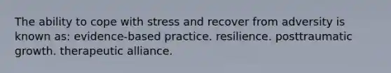 The ability to cope with stress and recover from adversity is known as: evidence-based practice. resilience. posttraumatic growth. therapeutic alliance.