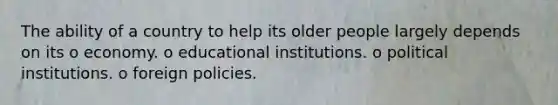 The ability of a country to help its older people largely depends on its o economy. o educational institutions. o political institutions. o foreign policies.