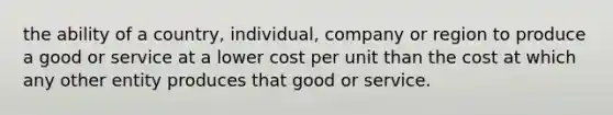 the ability of a country, individual, company or region to produce a good or service at a lower cost per unit than the cost at which any other entity produces that good or service.