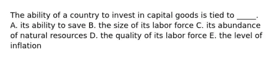 The ability of a country to invest in capital goods is tied to _____. A. its ability to save B. the size of its labor force C. its abundance of natural resources D. the quality of its labor force E. the level of inflation