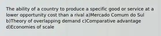 The ability of a country to produce a specific good or service at a lower opportunity cost than a rival a)Mercado Comum do Sul b)Theory of overlapping demand c)Comparative advantage d)Economies of scale