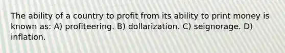 The ability of a country to profit from its ability to print money is known as: A) profiteering. B) dollarization. C) seignorage. D) inflation.