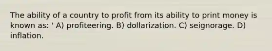 The ability of a country to profit from its ability to print money is known as: ' A) profiteering. B) dollarization. C) seignorage. D) inflation.