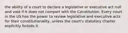 the ability of a court to declare a legislative or executive act null and void if it does not comport with the Constitution. Every court in the US has the power to review legislative and executive acts for their constitutionality, unless the court's statutory charter explicitly forbids it.